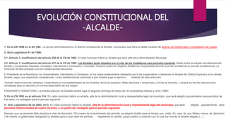 EVOLUCIÓN CONSTITUCIONAL DEL
-ALCALDE-
1- En la CN 1886 en el Art 200: La acción administrativa en el distrito corresponde al Alcalde, funcionario que tiene el doble carácter de Agente del Gobernador y mandatario del pueblo.
2- Acto Legislativo 01 de 1986:
2.1. Articulo 2, modificatorio del articulo 200 de la CN de 1986: En todo municipio habrá un Alcalde que será Jefe de la Administración Municipal.
2.2. Articulo 3, modificatorio del articulo 201 de la CN de 1986: Los Alcaldes serán elegidos por el voto de los ciudadanos para períodos siguiente. Nadie podrá se elegido simultáneamente
alcalde y Congresista, Diputado, Consejero, intendencial o Comisarial, o Concejal. Tampoco podrá ser elegidos Alcalde los Congresistas durante la primer amistad de su período constitucional. La
infracción de este precepto vicia de nulidad ambas elecciones.
El Presidente de la República y los Gobernadores, Intendentes o Comisarios, en los casos taxativamente señalados por la ley suspenderán o destituirán al Alcalde del Distrito Especial y a los demás
Alcalde, según sus respectivas competencias. La ley establecerá las sanciones a que hubiere lugar el ejercicio indebido de ésta atribución.
También determinará las calidades, inhabilidades e incompatibilidades de los Alcaldes, fecha de posesión, faltas absolutas o temporales, y forma de llenarlas, y dictará las demás disposiciones
necesarias para su elección y el normal desempeño de sus cargos
PARÁGRAFO TRANSITORIO. La primera elección de Alcaldes tendrá lugar el segundo domingo de marzo de mil novecientos ochenta y ocho (1988).
3- En la CN 1991 en el artículo 314: En cada municipio habrá un alcalde, jefe de la administración local y representante legal del municipio, que será elegido popularmente para períodos de
tres años, no reelegible para el período siguiente.
4- Acto Legislativo 02 de 2002, art 3: En cada municipio habrá un alcalde, jefe de la administración local y representante legal del municipio, que será elegido popularmente para
períodos institucionales de cuatro (4) años, y no podrá ser reelegido para el período siguiente.
Siempre que se presente falta absoluta a más de dieciocho (18) meses de la terminación del período, se elegirá alcalde para el tiempo que reste. En caso de que faltare menos de dieciocho
(18) meses, el gobernador designará un alcalde para lo que reste del período, respetando el partido, grupo político o coalición por el cual fue inscrito el alcalde elegido.(…)
 