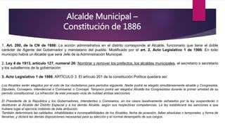 Alcalde Municipal –
Constitución de 1886
1. Art. 200, de la CN de 1886: La acción administrativa en el distrito corresponde al Alcalde, funcionario que tiene el doble
carácter de Agente del Gobernador y mandatario del pueblo. Modificado por el art. 2, Acto Legislativo 1 de 1986: En todo
municipio habrá un Alcalde que será Jefe de la Administración Municipal.
2. Ley 4 de 1913, articulo 127, numeral 26: Nombrar y remover los prefectos, los alcaldes municipales, el secretario o secretario
y los subalternos de la gobernación
3. Acto Legislativo 1 de 1986; ARTÍCULO 3. El artículo 201 de la constitución Política quedara así:
Los Alcaldes serán elegidos por el voto de los ciudadanos para períodos siguiente. Nadie podrá se elegido simultáneamente alcalde y Congresista,
Diputado, Consejero, intendencial o Comisarial, o Concejal. Tampoco podrá ser elegidos Alcalde los Congresistas durante la primer amistad de su
período constitucional. La infracción de este precepto vicia de nulidad ambas elecciones.
El Presidente de la República y los Gobernadores, Intendentes o Comisarios, en los casos taxativamente señalados por la ley suspenderán o
destituirán al Alcalde del Distrito Especial y a los demás Alcalde, según sus respectivas competencias. La ley establecerá las sanciones a que
hubiere lugar el ejercicio indebido de ésta atribución.
También determinará las calidades, inhabilidades e incompatibilidades de los Alcaldes, fecha de posesión, faltas absolutas o temporales, y forma de
llenarlas, y dictará las demás disposiciones necesarias para su elección y el normal desempeño de sus cargos.
 