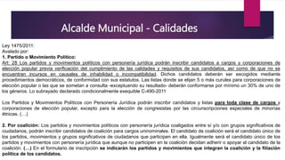 Alcalde Municipal - Calidades
Ley 1475/2011:
Avalado por:
1. Partido o Movimiento Político:
Art: 28 Los partidos y movimientos políticos con personería jurídica podrán inscribir candidatos a cargos y corporaciones de
elección popular previa verificación del cumplimiento de las calidades y requisitos de sus candidatos, así como de que no se
encuentran incursos en causales de inhabilidad o incompatibilidad. Dichos candidatos deberán ser escogidos mediante
procedimientos democráticos, de conformidad con sus estatutos. Las listas donde se elijan 5 o más curules para corporaciones de
elección popular o las que se sometan a consulta -exceptuando su resultado- deberán conformarse por mínimo un 30% de uno de
los géneros. Lo subrayado declarado condicionalmente exequible C-490-2011
Los Partidos y Movimientos Políticos con Personería Jurídica podrán inscribir candidatos y listas para toda clase de cargos y
corporaciones de elección popular, excepto para la elección de congresistas por las circunscripciones especiales de minorías
étnicas. (…)
2. Por coalición: Los partidos y movimientos políticos con personería jurídica coaligados entre sí y/o con grupos significativos de
ciudadanos, podrán inscribir candidatos de coalición para cargos uninominales. El candidato de coalición será el candidato único de
los partidos, movimientos y grupos significativos de ciudadanos que participen en ella. Igualmente será el candidato único de los
partidos y movimientos con personería jurídica que aunque no participen en la coalición decidan adherir o apoyar al candidato de la
coalición. (…) En el formulario de inscripción se indicarán los partidos y movimientos que integran la coalición y la filiación
política de los candidatos.
 