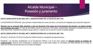 Alcalde Municipal –
Posesión y juramento
(ACTO LEGISLATIVO 02 DE 2002, ART 3, MODIFICATORIO DE LA CN EN SU ART 314)
LA ELECCIÓN ES POPULAR para períodos institucionales de cuatro (4) años, y no podrá ser reelegido para el período siguiente.
Siempre que se presente falta absoluta a más de dieciocho (18) meses de la terminación del período, se elegirá alcalde
para el tiempo que reste. En caso de que faltare menos de dieciocho (18) meses, el gobernador designará un alcalde para lo que
reste del período, respetando el partido, grupo político o coalición por el cual fue inscrito el alcalde elegido.
(ACTO LEGISLATIVO 01 DE 2003, ART 6, MODIFICATORIO DE LA CN EN SU ART 125)
Artículo 6°. El artículo 125 de la Constitución Política tendrá un parágrafo del siguiente tenor:
Parágrafo. Los períodos establecidos en la Constitución Política o en la ley para cargos de elección tienen el carácter de
institucionales. Quienes sean designados o elegidos para ocupar tales cargos, en reemplazo por falta absoluta de su titular, lo
harán por el resto del período para el cual este fue elegido.
 