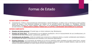 Formas de Estado
ESTADO SIMPLE O UNITARIO
 Centralización Política y Descentralización Administrativa: Libardo Rodriguez, lo define como un fenómeno jurídico-político
donde las tareas y las funciones públicas se radican en la persona jurídica del estado. (L. Rodriguez, Derecho
Administrativo General, Ed. Temis, Bogotá, 1994, p.42.), no es incompatible con la descentralización administrativa pues
de esta manera se TRASLADAN ALGUNAS TAREAS DE LA CAPITAL A ENTIDADES SECCIONALES O LOCALES.
ESTADO COMPUESTO
 Estados de Unión personal : El poder bajo un mismo soberano (reg. Monárquico)
 Estados de Unión Real : Ya únicamente no es el régimen monárquico, sino en reconocimiento de sus constituciones y la
coexistencia de otras instituciones –parlamento, gabinete, etc.-
 Confederación de Estados: Unión de estados que conservan su soberanía interna, el poder confederado esta limitado a
la suscripción del mismo y usualmente esta orientado a las relaciones diplomáticas.
 Estados Federales: es la asociación de estados en la cual sus miembros están sometidos al poder central único, aunque
cada estado guarda soberanía el territorio, la soberanía y el poder supremo lo ejerce el estado federal y cada uno de los
estados asociados participan en él pero dentro de sus circunscripciones.
 