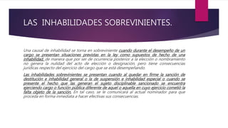 LAS INHABILIDADES SOBREVINIENTES.
Una causal de inhabilidad se torna en sobreviniente cuando durante el desempeño de un
cargo se presentan situaciones previstas en la ley como supuestos de hecho de una
inhabilidad, de manera que por ser de ocurrencia posterior a la elección o nombramiento
no genera la nulidad del acto de elección o designación, pero tiene consecuencias
jurídicas respecto del ejercicio del cargo que se está desempeñando.
Las inhabilidades sobrevinientes se presentan cuando al quedar en firme la sanción de
destitución e inhabilidad general o la de suspensión e inhabilidad especial o cuando se
presente el hecho que las generan el sujeto disciplinable sancionado se encuentra
ejerciendo cargo o función pública diferente de aquel o aquella en cuyo ejercicio cometió la
falta objeto de la sanción. En tal caso, se le comunicará al actual nominador para que
proceda en forma inmediata a hacer efectivas sus consecuencias.
 
