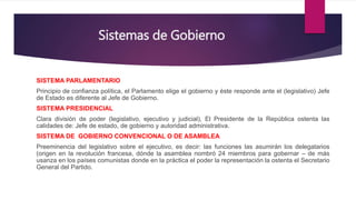 Sistemas de Gobierno
SISTEMA PARLAMENTARIO
Principio de confianza política, el Parlamento elige el gobierno y éste responde ante el (legislativo) Jefe
de Estado es diferente al Jefe de Gobierno.
SISTEMA PRESIDENCIAL
Clara división de poder (legislativo, ejecutivo y judicial), El Presidente de la República ostenta las
calidades de: Jefe de estado, de gobierno y autoridad administrativa.
SISTEMA DE GOBIERNO CONVENCIONAL O DE ASAMBLEA
Preeminencia del legislativo sobre el ejecutivo, es decir: las funciones las asumirán los delegatarios
(origen en la revolución francesa, dónde la asamblea nombró 24 miembros para gobernar – de más
usanza en los países comunistas donde en la práctica el poder la representación la ostenta el Secretario
General del Partido.
 