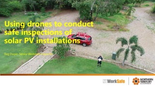 Using drones to conduct
safe inspections of
solar PV installations
Reg Dwyer, Senior WorkSafe Inspector
 