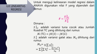 UJI LINEARITAS
REGRESI
Untuk menguji kelinearan model regresi dalam
ANAVA digunakan nilai F yang diperoleh dari
rumus:
Dimana :
𝑆 𝑇𝐶
2
adalah variansi tuna cocok atau Jumlah
Kuadrat TC yang dihitung dari rumus
JK (TC) = 𝐽𝐾 𝑆 − 𝐽𝐾 𝐺
𝑆 𝐺
2
adalah variansi galat atau JKG dihitung dari
rumus
JKG= ( 𝑦 𝑘
2
)
= 𝑌𝑘
2
−
( 𝑌 𝑘)2
𝑛 𝑘
 