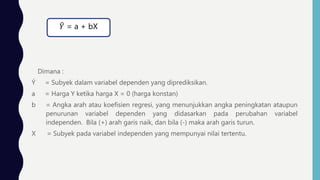 Dimana :
Ý = Subyek dalam variabel dependen yang diprediksikan.
a = Harga Y ketika harga X = 0 (harga konstan)
b = Angka arah atau koefisien regresi, yang menunjukkan angka peningkatan ataupun
penurunan variabel dependen yang didasarkan pada perubahan variabel
independen. Bila (+) arah garis naik, dan bila (-) maka arah garis turun.
X = Subyek pada variabel independen yang mempunyai nilai tertentu.
𝑌 = a + bX
 