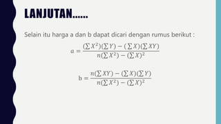 LANJUTAN......
Selain itu harga a dan b dapat dicari dengan rumus berikut :
𝑎 =
( 𝑋2
)( 𝑌) − ( 𝑋)( 𝑋𝑌)
𝑛( 𝑋2) − ( 𝑋)2
b =
𝑛( 𝑋𝑌) − ( 𝑋)( 𝑌)
𝑛( 𝑋2) − ( 𝑋)2
 
