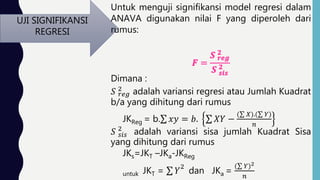 UJI SIGNIFIKANSI
REGRESI
Untuk menguji signifikansi model regresi dalam
ANAVA digunakan nilai F yang diperoleh dari
rumus:
Dimana :
𝑆 𝑟𝑒𝑔
2 adalah variansi regresi atau Jumlah Kuadrat
b/a yang dihitung dari rumus
JKReg = b. 𝑥𝑦 = 𝑏. 𝑋𝑌 −
( 𝑋).( 𝑌)
𝑛
𝑆 𝑠𝑖𝑠
2
adalah variansi sisa jumlah Kuadrat Sisa
yang dihitung dari rumus
JKs=JKT –JKa-JKReg
untuk JKT = 𝑌
2
dan JKa =
( 𝑌)2
𝑛
 