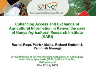 Enhancing Access and Exchange of Agricultural Information in Kenya: the case of Kenya Agricultural Research Institute (KARI) Rachel Rege, Patrick Maina, Richard Kedemi & Peninnah Mwangi 2 nd  Conference of the International Association of Agricultural Information Specialists (IAALD) Africa Chapter, M-Plaza Hotel 15 – 17 July 2009 