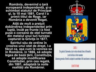 România, devenind o ţară
europeană independentă, şi-a
schimbat statutul de Principat
şi, la 10 mai 1881, Carol I a
primit titlul de Rege, iar
România a devenit Regat.
Atât de mult a preţuit
dobândirea independenţei prin
luptă, încât pe frunte i-a fost
pusă o coroană de oţel turnată
din metalul unui tun turcesc
capturat la Griviţa în 1877.
Spiritul său de ordine în
crearea unui stat de drept, l-a
făcut ca, aşa cum la venirea sa
în România, în 1866, să adopte
legea de bază ţării, Constituţia,
să adopte modificarea
Constituţiei, prin cea regală,
din 1881, adaptată la noile
realităţi ale României.
 