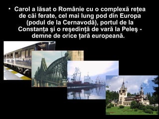 • Carol a lăsat o Românie cu o complexă reţea
de căi ferate, cel mai lung pod din Europa
(podul de la Cernavodă), portul de la
Constanţa şi o reşedinţă de vară la Peleş -
demne de orice ţară europeană.
 