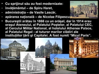 • Cu sprijinul său au fost modernizate:
- învăţământul – de Spiru Haret,
- administraţia – de Vasile Lascăr,
- apărarea naţională – de Nicolae Filipescu.
• Bucureştii arătau în 1866 ca un orăşel, dar în 1914 erau
oraşul Ateneului, al Palatului Poştelor, al Palatului CEC,
al Cercului Militar National, al hotelului Athenee Palace,
al Palatului Regal - al tuturor marilor clădiri ale
instituţiilor ţării şi Capitalei. A fost numit “Micul Paris”.
 