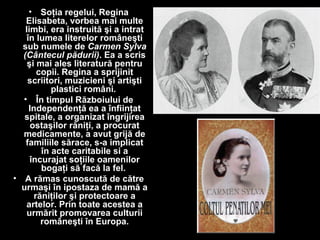 • Soţia regelui, Regina
Elisabeta, vorbea mai multe
limbi, era instruită şi a intrat
în lumea literelor româneşti
sub numele de Carmen Sylva
(Cântecul pădurii). Ea a scris
şi mai ales literatură pentru
copii. Regina a sprijinit
scriitori, muzicieni şi artişti
plastici români.
• În timpul Războiului de
Independenţă ea a înfiinţat
spitale, a organizat îngrijirea
ostaşilor răniţi, a procurat
medicamente, a avut grijă de
familiile sărace, s-a implicat
în acte caritabile si a
încurajat soţiile oamenilor
bogaţi să facă la fel.
• A rămas cunoscută de către
urmaşi în ipostaza de mamă a
răniţilor şi protectoare a
artelor. Prin toate acestea a
urmărit promovarea culturii
româneşti în Europa.
 