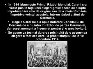 • În 1914 izbucneşte Primul Război Mondial. Carol I s-a
văzut pus în faţa unei alegeri grele: aceea de a lupta
împotriva ţării sale de origine sau de a alinia România,
împotriva voinţei acesteia, într-un război alături de
Germania.
• Regele Carol nu s-a opus hotărârii Consiliului de
Coroană de a nu intra în război de partea Germaniei,
dar acest moment a însemnat pentru el o grea lovitură.
• Se spune ca tocmai durerea pricinuită de o asemenea
alegere a fost cea care i-a grăbit sfârşitul de la 10
octombrie 1914.
 