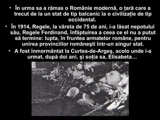 • În urma sa a rămas o Românie modernă, o ţară care a
trecut de la un stat de tip balcanic la o civilizaţie de tip
occidental.
• În 1914, Regele, la vârsta de 75 de ani, i-a lăsat nepotului
său, Regele Ferdinand, înfăptuirea a ceea ce el nu a putut
să termine: lupta, în fruntea armatelor române, pentru
unirea provinciilor româneşti într-un singur stat.
• A fost înmormântat la Curtea-de-Argeş, acolo unde i-a
urmat, după doi ani, şi soţia sa, Elisabeta…
 