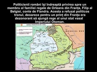 Politicienii români îşi îndreaptă privirea spre un
membru al familiei regale de Orleans din Franţa, Filip al
Belgiei, conte de Flandra. Acesta a refuzat politicos
tronul, deoarece pentru un prinţ din Franţa era
dezonorant să ajungă rege al unui stat vasal
Imperiului Otoman.
 