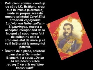 • Politicienii români, conduşi
de către I.C. Brătianu, s-au
dus în Prusia (Germania)
unde au propus această
onoare prinţului Carol Eitel
Friedrich Zephyrinus
Ludwig von Hohenzollern-
Sigmaringen. Acesta a
acceptat, menţionând de la
început că supunerea faţă
de sultan nu este o
problemă atât de mare şi că
va fi înlăturată la momentul
potrivit.
• Înainte de a pleca, celebrul
cancelar al Germaniei,
Bismark, i-a spus: „De ce
sa nu încerci? Dacă
reuşeşti, cu atât mai bine
pentru tine!“
 