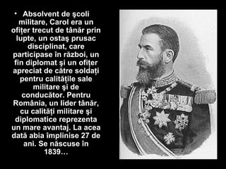 • Absolvent de şcoli
militare, Carol era un
ofiţer trecut de tânăr prin
lupte, un ostaş prusac
disciplinat, care
participase în război, un
fin diplomat şi un ofiţer
apreciat de către soldaţi
pentru calităţile sale
militare şi de
conducător. Pentru
România, un lider tânăr,
cu calităţi militare şi
diplomatice reprezenta
un mare avantaj. La acea
dată abia împlinise 27 de
ani. Se născuse în
1839…
 