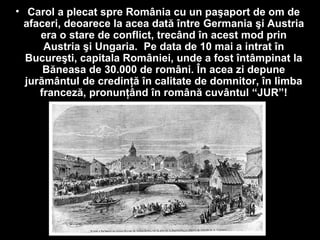 • Carol a plecat spre România cu un paşaport de om de
afaceri, deoarece la acea dată între Germania şi Austria
era o stare de conflict, trecând în acest mod prin
Austria şi Ungaria. Pe data de 10 mai a intrat în
Bucureşti, capitala României, unde a fost întâmpinat la
Băneasa de 30.000 de români. În acea zi depune
jurământul de credinţă în calitate de domnitor, în limba
franceză, pronunţând în română cuvântul “JUR”!
 