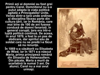 Primii ani ai domniei au fost grei
pentru Carol. Domnitorul nu s-a
putut adapta la viaţa politică
agitată a Principatelor Unite.
Venea dintr-o ţară unde ordinea
şi disciplina făceau parte din
cultura ţării, iar în România, care
mai bine de 100 de ani fusese
condusă de domni fanarioţi, în
general corupţi, ţara era într-o
luptă politică continuă. De aceea,
în anul 1870, a fost la un pas de
abdicare, dar spiritul său de
soldat care nu se predă l-a făcut
să nu renunţe.
În 1869 s-a căsătorit cu Elisabeta
de Wied, iar în 1871 s-a născut
Maria, prima principesă română
din Dinastia de Hohenzollern.
Din păcate, Maria a murit de
scarlatină la numai 3 ani. De
atunci, Carol nu a mai avut
urmaşi.
 