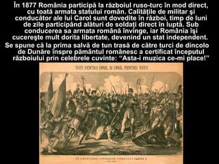 În 1877 România participă la războiul ruso-turc în mod direct,
cu toată armata statului român. Calităţile de militar şi
conducător ale lui Carol sunt dovedite în război, timp de luni
de zile participând alături de soldaţi direct în luptă. Sub
conducerea sa armata română învinge, iar România îşi
cucereşte mult dorita libertate, devenind un stat independent.
Se spune că la prima salvă de tun trasă de către turci de dincolo
de Dunăre înspre pământul românesc a certificat începutul
războiului prin celebrele cuvinte: “Asta-i muzica ce-mi place!”
 