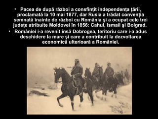 • Pacea de după război a consfinţit independenţa ţării,
proclamată la 10 mai 1877, dar Rusia a trădat convenţia
semnată înainte de război cu România şi a ocupat cele trei
judeţe atribuite Moldovei în 1856: Cahul, Ismail şi Bolgrad.
• României i-a revenit însă Dobrogea, teritoriu care i-a adus
deschidere la mare şi care a contribuit la dezvoltarea
economică ulterioară a României.
 