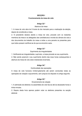 SECÇÃO I
                       Funcionamento da mesa de voto


                                   Artigo 32.º
                                Abertura da mesa
1. A mesa de voto abre às 9 horas do dia marcado para a realização da eleição,
depois de constituída a mesa.
2. O presidente declara aberta a mesa de voto, procede com os restantes
membros da mesa e os delegados das candidaturas à revista da câmara de voto e
dos documentos de trabalho da mesa e exibe a urna perante os presentes para
que todos possam certificar-se de que se encontra vazia.


                                   Artigo 33.º
                          Suprimento de irregularidades
1. Verificando-se irregularidades, supríveis, a mesa procede ao seu suprimento.
2. Não sendo possível o seu suprimento dentro das duas horas subsequentes à
abertura da mesa de voto esta é declarada encerrada.


                                   Artigo 34.º
                          Continuidade das operações
A mesa de voto funciona ininterruptamente até serem concluídas todas as
operações de votação e apuramento, sem prejuízo do disposto no artigo seguinte.


                                   Artigo 35.º
                            Encerramento da votação
1. A admissão de eleitores na assembleia de voto faz-se até às dezassete horas e
trinta minutos.
2. Depois desta hora apenas podem votar os eleitores presentes na secção
eleitoral.
 