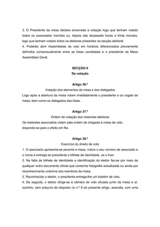 3. O Presidente da mesa declara encerrada a votação logo que tenham votado
todos os associados inscritos ou, depois das dezassete horas e trinta minutos,
logo que tenham votado todos os eleitores presentes na secção eleitoral.
4. Poderão abrir Assembleias de voto em horários diferenciados previamente
definidos consensualmente entre as listas candidatas e o presidente da Mesa
Assembleia Geral.


                                     SECÇÃO II
                                     Da votação


                                     Artigo 36.º
                Votação dos elementos da mesa e dos delegados
Logo após a abertura da mesa votam imediatamente o presidente e os vogais da
mesa, bem como os delegados das listas.


                                     Artigo 37.º
                     Ordem de votação dos restantes eleitores
Os restantes associados votam pela ordem de chegada à mesa de voto,
dispondo-se para o efeito em fila.


                                     Artigo 38.º
                            Exercício do direito de voto
1. O associado apresenta-se perante a mesa, indica o seu número de associado e
o nome e entrega ao presidente o bilhete de identidade, se o tiver.
2. Na falta de bilhete de identidade a identificação do eleitor faz-se por meio de
qualquer outro documento oficial que contenha fotografia actualizada ou ainda por
reconhecimento unânime dos membros da mesa.
3. Reconhecido o eleitor, o presidente entrega-lhe um boletim de voto.
4. De seguida, o eleitor dirige-se à câmara de voto situada junto da mesa e aí,
sozinho, sem prejuízo do disposto no n.º 8 do presente artigo, assinala, com uma
 