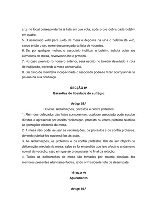 cruz no local correspondente à lista em que vota, após o que dobra cada boletim
em quatro.
5. O associado volta para junto da mesa e deposita na urna o boletim de voto,
sendo então o seu nome descarregado da lista de votantes.
6. Se, por qualquer motivo, o associado inutilizar o boletim, solicita outro aos
elementos da mesa, devolvendo-lhe o primeiro.
7. No caso previsto no número anterior, será escrito no boletim devolvido a nota
de inutilizado, devendo a mesa conservá-lo.
8. Em caso de manifesta incapacidade o associado pode-se fazer acompanhar de
pessoa da sua confiança.


                                   SECÇÃO IV
                      Garantias de liberdade do sufrágio


                                   Artigo 39.º
               Dúvidas, reclamações, protestos e contra protestos
1. Além dos delegados das listas concorrentes, qualquer associado pode suscitar
dúvidas e apresentar por escrito reclamação, protesto ou contra protesto relativos
às operações eleitorais da mesa.
2. A mesa não pode recusar as reclamações, os protestos e os contra protestos,
devendo rubricá-los e apensá-los às actas.
3. As reclamações, os protestos e os contra protestos têm de ser objecto de
deliberação imediata da mesa, salvo se for entendido que isso afecta o andamento
normal da votação, caso em que se pronunciará no final da votação.
4. Todas as deliberações da mesa são tomadas por maioria absoluta dos
membros presentes e fundamentadas, tendo o Presidente voto de desempate.


                                   TÍTULO VI
                                   Apuramento


                                   Artigo 40.º
 