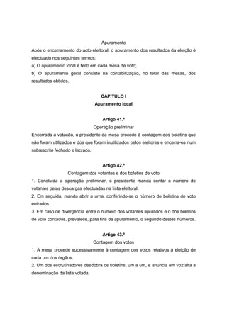 Apuramento
Após o encerramento do acto eleitoral, o apuramento dos resultados da eleição é
efectuado nos seguintes termos:
a) O apuramento local é feito em cada mesa de voto;
b) O apuramento geral consiste na contabilização, no total das mesas, dos
resultados obtidos.


                                    CAPÍTULO I
                                 Apuramento local


                                     Artigo 41.º
                                 Operação preliminar
Encerrada a votação, o presidente da mesa procede à contagem dos boletins que
não foram utilizados e dos que foram inutilizados pelos eleitores e encerra-os num
sobrescrito fechado e lacrado.


                                     Artigo 42.º
                  Contagem dos votantes e dos boletins de voto
1. Concluída a operação preliminar, o presidente manda contar o número de
votantes pelas descargas efectuadas na lista eleitoral.
2. Em seguida, manda abrir a urna, conferindo-se o número de boletins de voto
entrados.
3. Em caso de divergência entre o número dos votantes apurados e o dos boletins
de voto contados, prevalece, para fins de apuramento, o segundo destes números.


                                     Artigo 43.º
                                 Contagem dos votos
1. A mesa procede sucessivamente à contagem dos votos relativos à eleição de
cada um dos órgãos.
2. Um dos escrutinadores desdobra os boletins, um a um, e anuncia em voz alta a
denominação da lista votada.
 