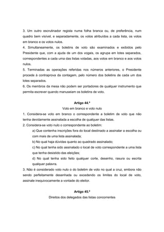 3. Um outro escrutinador regista numa folha branca ou, de preferência, num
quadro bem visível, e separadamente, os votos atribuídos a cada lista, os votos
em branco e os votos nulos.
4. Simultaneamente, os boletins de voto são examinados e exibidos pelo
Presidente que, com a ajuda de um dos vogais, os agrupa em lotes separados,
correspondentes a cada uma das listas votadas, aos votos em branco e aos votos
nulos.
5. Terminadas as operações referidas nos números anteriores, o Presidente
procede à contraprova da contagem, pelo número dos boletins de cada um dos
lotes separados.
6. Os membros da mesa não podem ser portadores de qualquer instrumento que
permita escrever quando manuseiam os boletins de voto.


                                     Artigo 44.º
                             Voto em branco e voto nulo
1. Considera-se voto em branco o correspondente a boletim de voto que não
tenha devidamente assinalada a escolha de qualquer das listas.
2. Considera-se voto nulo o correspondente ao boletim:
         a) Que contenha inscrições fora do local destinado a assinalar a escolha ou
         com mais de uma lista assinalada;
         b) No qual haja dúvidas quanto ao quadrado assinalado;
         c) No qual tenha sido assinalado o local de voto correspondente a uma lista
         que tenha desistido das eleições;
         d) No qual tenha sido feito qualquer corte, desenho, rasura ou escrita
         qualquer palavra.
3. Não é considerado voto nulo o do boletim de voto no qual a cruz, embora não
sendo perfeitamente desenhada ou excedendo os limites do local de voto,
assinale inequivocamente a vontade do eleitor.


                                     Artigo 45.º
                    Direitos dos delegados das listas concorrentes
 