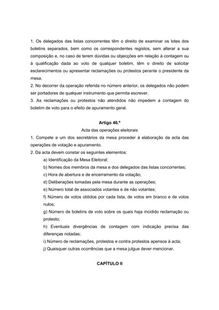 1. Os delegados das listas concorrentes têm o direito de examinar os lotes dos
boletins separados, bem como os correspondentes registos, sem alterar a sua
composição e, no caso de terem dúvidas ou objecções em relação à contagem ou
à qualificação dada ao voto de qualquer boletim, têm o direito de solicitar
esclarecimentos ou apresentar reclamações ou protestos perante o presidente da
mesa.
2. No decorrer da operação referida no número anterior, os delegados não podem
ser portadores de qualquer instrumento que permita escrever.
3. As reclamações ou protestos não atendidos não impedem a contagem do
boletim de voto para o efeito de apuramento geral.


                                      Artigo 46.º
                              Acta das operações eleitorais
1. Compete a um dos secretários da mesa proceder à elaboração da acta das
operações de votação e apuramento.
2. Da acta devem constar os seguintes elementos:
        a) Identificação da Mesa Eleitoral;
        b) Nomes dos membros da mesa e dos delegados das listas concorrentes;
        c) Hora de abertura e de encerramento da votação;
        d) Deliberações tomadas pela mesa durante as operações;
        e) Número total de associados votantes e de não votantes;
        f) Número de votos obtidos por cada lista, de votos em branco e de votos
        nulos;
        g) Número de boletins de voto sobre os quais haja incidido reclamação ou
        protesto;
        h) Eventuais divergências de contagem com indicação precisa das
        diferenças notadas;
        i) Número de reclamações, protestos e contra protestos apensos à acta;
        j) Quaisquer outras ocorrências que a mesa julgue dever mencionar.


                                     CAPÍTULO II
 