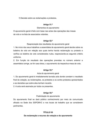 f) Decisão sobre as reclamações e protestos.


                                    Artigo 51.º
                             Elementos do apuramento
O apuramento geral é feito com base nas actas das operações das mesas
de voto e na lista de associados votantes.


                                    Artigo 52.º
                  Reapreciação dos resultados do apuramento geral
1. No início dos seus trabalhos a assembleia de apuramento geral decide sobre os
boletins de voto em relação aos quais tenha havido reclamação ou protesto e
verifica os boletins de voto considerados nulos, reapreciando-os segundo critério
uniforme.
2. Em função do resultado das operações previstas no número anterior a
assembleia corrige, se for caso disso, o apuramento da respectiva mesa de voto.


                                    Artigo 53.º
                             Acta do apuramento geral
1. Do apuramento geral é imediatamente lavrada acta donde constem o resultado
final da votação, as reclamações, os protestos e os contra protestos apresentados
e as decisões que sobre eles tenham recaído.
2. A acta será assinada por todos os presentes.


                                    Artigo 54.º
                            Publicitação do apuramento
Do apuramento final se dará público conhecimento por meio de comunicado
afixado na Sede dos SSPCMVC e nos locais de trabalho que se considerem
pertinentes.


                                    TÍTULO VII
               Da reclamação e recurso da votação e do apuramento
 