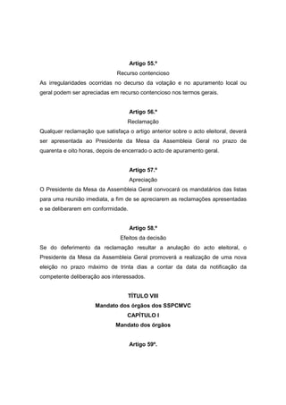 Artigo 55.º
                              Recurso contencioso
As irregularidades ocorridas no decurso da votação e no apuramento local ou
geral podem ser apreciadas em recurso contencioso nos termos gerais.


                                    Artigo 56.º
                                  Reclamação
Qualquer reclamação que satisfaça o artigo anterior sobre o acto eleitoral, deverá
ser apresentada ao Presidente da Mesa da Assembleia Geral no prazo de
quarenta e oito horas, depois de encerrado o acto de apuramento geral.


                                    Artigo 57.º
                                    Apreciação
O Presidente da Mesa da Assembleia Geral convocará os mandatários das listas
para uma reunião imediata, a fim de se apreciarem as reclamações apresentadas
e se deliberarem em conformidade.


                                    Artigo 58.º
                               Efeitos da decisão
Se do deferimento da reclamação resultar a anulação do acto eleitoral, o
Presidente da Mesa da Assembleia Geral promoverá a realização de uma nova
eleição no prazo máximo de trinta dias a contar da data da notificação da
competente deliberação aos interessados.


                                  TÍTULO VIII
                     Mandato dos órgãos dos SSPCMVC
                                  CAPÍTULO I
                              Mandato dos órgãos


                                    Artigo 59º.
 