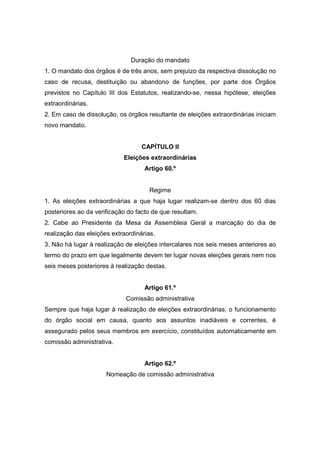 Duração do mandato
1. O mandato dos órgãos é de três anos, sem prejuízo da respectiva dissolução no
caso de recusa, destituição ou abandono de funções, por parte dos Órgãos
previstos no Capítulo III dos Estatutos, realizando-se, nessa hipótese, eleições
extraordinárias.
2. Em caso de dissolução, os órgãos resultante de eleições extraordinárias iniciam
novo mandato.


                                   CAPÍTULO II
                            Eleições extraordinárias
                                    Artigo 60.º


                                      Regime
1. As eleições extraordinárias a que haja lugar realizam-se dentro dos 60 dias
posteriores ao da verificação do facto de que resultam.
2. Cabe ao Presidente da Mesa da Assembleia Geral a marcação do dia de
realização das eleições extraordinárias.
3. Não há lugar à realização de eleições intercalares nos seis meses anteriores ao
termo do prazo em que legalmente devem ter lugar novas eleições gerais nem nos
seis meses posteriores à realização destas.


                                    Artigo 61.º
                             Comissão administrativa
Sempre que haja lugar à realização de eleições extraordinárias, o funcionamento
do órgão social em causa, quanto aos assuntos inadiáveis e correntes, é
assegurado pelos seus membros em exercício, constituídos automaticamente em
comissão administrativa.


                                    Artigo 62.º
                      Nomeação de comissão administrativa
 