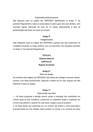 Capacidade eleitoral passiva
São elegíveis para os órgãos dos SSPCMVC identificados no artigo 1.º do
presente Regulamento, todos os associados no pleno gozo dos seus direitos, com
inscrição regular efectuada há mais de 12 meses relativamente à data da
apresentação das listas nas quais se incluam.


                                     Artigo 5º
                                  Inelegibilidades
São inelegíveis para os órgãos dos SSPCMVC aqueles que não preencham as
condições previstas no artigo anterior, e/ou se encontrem nas situações previstas
no artigo 3.º do presente Regulamento.


                                     TÍTULO II
                                 Sistema eleitoral
                                   CAPÍTULO I
                                Regime da eleição


                                     Artigo 6.º
                                  Modo de eleição
Os membros dos órgãos dos SSPCMVC são eleitos por sufrágio universal, directo,
secreto e por listas plurinominais, dispondo o eleitor de um voto singular por lista
referente a todos os órgãos.


                                     Artigo 7.º
                               Organização das listas
1 - As listas propostas à eleição devem conter a indicação dos candidatos em
número igual ao dos mandatos a preencher no respectivo órgão e suplentes em
número equivalente e, quando for caso disso, cargos a que se propõem.
2. As listas devem ser subscritas por um número não inferior a vinte associados,
acompanhadas de uma relação onde constem os nomes e os números de sócio
 