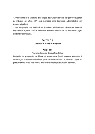 1. Verificando-se a vacatura dos cargos dos Órgãos sociais por período superior
ao indicado no artigo 60.º, será nomeada uma Comissão Administrativa em
Assembleia Geral.
2. Na designação dos membros da comissão administrativa devem ser tomados
em consideração os últimos resultados eleitorais verificados na eleição do órgão
deliberativo em causa.


                                   CAPÍTULO III
                           Tomada de posse dos órgãos


                                    Artigo 63.º
                         Tomada de posse dos órgãos eleitos
Compete ao presidente da Mesa da Assembleia Geral cessante proceder à
convocação dos candidatos eleitos para o acto de tomada de posse do órgão, no
prazo máximo de 15 dias após o apuramento final dos resultados eleitorais.
 