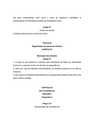 dos seus componentes, bem como o nome do respectivo mandatário e
apresentadas ao Presidente da Mesa da Assembleia Geral.


                                      Artigo 8.º
                                  Critério de eleição
A eleição efectua-se por maioria de votos.




                                     TÍTULO III
                          Organização do processo eleitoral
                                    CAPÍTULO I


                               Marcação das eleições
                                      Artigo 9.º
1. A data do acto eleitoral é marcada pelo Presidente da Mesa da Assembleia
Geral com o período mínimo de 30 dias de antecedência.
2. Salvo em caso de eleições extraordinárias, as eleições realizam-se no mês de
Fevereiro.
3. Nos casos de eleições extraordinárias as subsequentes realizar-se-ão três anos
após o último sufrágio.




                                    CAPÍTULO II
                                 Das Candidaturas
                                     SECÇÃO I
                                    Propositura


                                     Artigo 10.º
                            Apresentação de candidaturas
 
