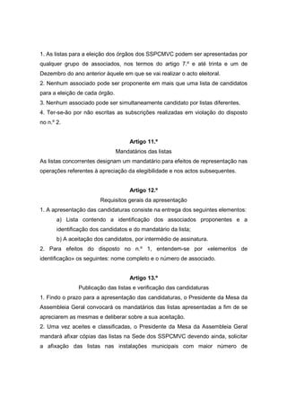 1. As listas para a eleição dos órgãos dos SSPCMVC podem ser apresentadas por
qualquer grupo de associados, nos termos do artigo 7.º e até trinta e um de
Dezembro do ano anterior àquele em que se vai realizar o acto eleitoral.
2. Nenhum associado pode ser proponente em mais que uma lista de candidatos
para a eleição de cada órgão.
3. Nenhum associado pode ser simultaneamente candidato por listas diferentes.
4. Ter-se-ão por não escritas as subscrições realizadas em violação do disposto
no n.º 2.


                                     Artigo 11.º
                                Mandatários das listas
As listas concorrentes designam um mandatário para efeitos de representação nas
operações referentes à apreciação da elegibilidade e nos actos subsequentes.


                                     Artigo 12.º
                        Requisitos gerais da apresentação
1. A apresentação das candidaturas consiste na entrega dos seguintes elementos:
       a) Lista contendo a identificação dos associados proponentes e a
       identificação dos candidatos e do mandatário da lista;
       b) A aceitação dos candidatos, por intermédio de assinatura.
2. Para efeitos do disposto no n.º 1, entendem-se por «elementos de
identificação» os seguintes: nome completo e o número de associado.


                                     Artigo 13.º
               Publicação das listas e verificação das candidaturas
1. Findo o prazo para a apresentação das candidaturas, o Presidente da Mesa da
Assembleia Geral convocará os mandatários das listas apresentadas a fim de se
apreciarem as mesmas e deliberar sobre a sua aceitação.
2. Uma vez aceites e classificadas, o Presidente da Mesa da Assembleia Geral
mandará afixar cópias das listas na Sede dos SSPCMVC devendo ainda, solicitar
a afixação das listas nas instalações municipais com maior número de
 