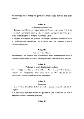 trabalhadores, nunca menos que quinze dias antes da data marcada para o acto
eleitoral.


                                    Artigo 14.º
                            Irregularidades processuais
1. Quaisquer deficiências ou irregularidades verificadas no processo deverão ser
comunicadas, por escrito, aos respectivos mandatários, no prazo de vinte e quatro
horas, pelo Presidente da Mesa da Assembleia Geral.
2. No prazo subsequente de quarenta e oito horas, podem os mandatários suprir
as irregularidades processuais ou sustentar que não existem quaisquer
irregularidades a suprir.


                                    Artigo 15.º
                             Rejeição de candidaturas
São rejeitados, em definitivo, pelo Presidente da Mesa da Assembleia Geral, os
candidatos inelegíveis e as listas cujas irregularidades não tenham sido supridas.


                                    Artigo 16.º
                    Atribuição de ordem das listas apresentadas
Após aceitação das listas, o Presidente da Mesa da Assembleia Geral, na
presença dos mandatários, atribui uma ordem as listas, através de uma
classificação alfabética, feita pela ordem de entrada.


                                    Artigo 17.º
                                    Desistência
1. É permitida a desistência da lista até vinte e quatro horas antes do dia das
eleições.
2. A desistência deve ser comunicada por escrito pelo mandatário da lista ao
Presidente da Mesa da Assembleia Geral.


                                    Artigo 18.º
 