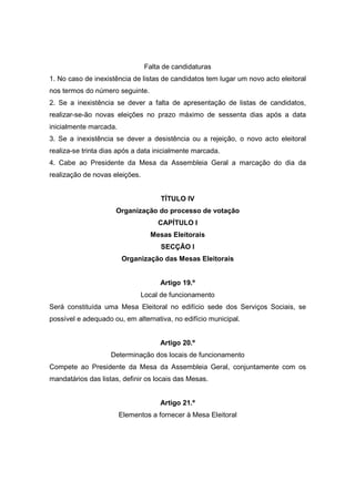 Falta de candidaturas
1. No caso de inexistência de listas de candidatos tem lugar um novo acto eleitoral
nos termos do número seguinte.
2. Se a inexistência se dever a falta de apresentação de listas de candidatos,
realizar-se-ão novas eleições no prazo máximo de sessenta dias após a data
inicialmente marcada.
3. Se a inexistência se dever a desistência ou a rejeição, o novo acto eleitoral
realiza-se trinta dias após a data inicialmente marcada.
4. Cabe ao Presidente da Mesa da Assembleia Geral a marcação do dia da
realização de novas eleições.


                                     TÍTULO IV
                     Organização do processo de votação
                                    CAPÍTULO I
                                 Mesas Eleitorais
                                     SECÇÃO I
                        Organização das Mesas Eleitorais


                                     Artigo 19.º
                              Local de funcionamento
Será constituída uma Mesa Eleitoral no edifício sede dos Serviços Sociais, se
possível e adequado ou, em alternativa, no edifício municipal.


                                     Artigo 20.º
                    Determinação dos locais de funcionamento
Compete ao Presidente da Mesa da Assembleia Geral, conjuntamente com os
mandatários das listas, definir os locais das Mesas.


                                     Artigo 21.º
                        Elementos a fornecer à Mesa Eleitoral
 