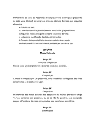O Presidente da Mesa da Assembleia Geral providencia a entrega ao presidente
de cada Mesa Eleitoral, até uma hora antes da abertura da mesa, dos seguintes
elementos:
      a) Boletins de voto;
      b) Lista com identificação completa dos associados que preencham
      os requisitos necessários para exercer o seu direito de voto;
      c) Lista com a identificação das listas concorrentes.
      d) Em caso de impossibilidade do caderno eleitoral de registo
      electrónico serão fornecidas listas de eleitores por secção de voto


                                   SECÇÃO II
                                Mesas Eleitorais


                                    Artigo 22.º
                              Função e composição
Cabe à Mesa Eleitoral promover e dirigir as operações eleitorais.


                                    Artigo 23.º
                                   Composição
A mesa é composta por um presidente, dois secretários e delegados das listas
concorrentes se a isso houver lugar.


                                    Artigo 24.º
                                   Designação
Os membros das mesas eleitorais são designados na reunião prevista no artigo
14.º por consenso dos presentes, ou se tal não for possível, será designado
apenas o Presidente da mesa, competindo a este escolher os secretários.


                                    Artigo 25.º
                                  Substituições
 
