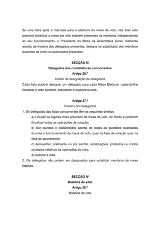 Se uma hora após a marcada para a abertura da mesa de voto, não tiver sido
possível constituir a mesa por não estarem presentes os membros indispensáveis
ao seu funcionamento, o Presidente da Mesa da Assembleia Geral, mediante
acordo da maioria dos delegados presentes, designa os substitutos dos membros
ausentes de entre os associados presentes.


                                     SECÇÃO III
                   Delegados das candidaturas concorrentes
                                     Artigo 26.º
                        Direito de designação de delegados
Cada lista poderá designar um delegado para cada Mesa Eleitoral, cabendo-lhe
fiscalizar o acto eleitoral, assinando a respectiva acta.


                                     Artigo 27.º
                               Direitos dos delegados
1. Os delegados das listas concorrentes têm os seguintes direitos:
       a) Ocupar os lugares mais próximos da mesa de voto, de modo a poderem
       fiscalizar todas as operações de votação;
       b) Ser ouvidos e esclarecidos acerca de todas as questões suscitadas
       durante o funcionamento da mesa de voto, quer na fase de votação quer na
       fase de apuramento;
       c) Apresentar, oralmente ou por escrito, reclamações, protestos ou contra
       protestos relativos às operações de voto;
       d) Assinar a acta.
2. Os delegados não podem ser designados para substituir membros de mesa
faltosos.


                                     SECÇÃO IV
                                  Boletins de voto
                                     Artigo 28.º
                                   Boletins de voto
 