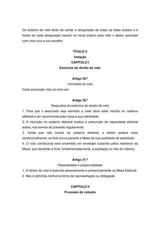 Os boletins de voto terão de conter a designação de todas as listas aceites e à
frente de cada designação haverá um local próprio para nele o eleitor assinalar
com uma cruz a sua escolha.


                                    TÍTULO V
                                    Votação
                                  CAPÍTULO I
                          Exercício do direito de voto


                                   Artigo 29.º
                                Unicidade do voto
Cada associado vota só uma vez.


                                   Artigo 30.º
                    Requisitos do exercício do direito de voto
1. Para que o associado seja admitido a votar deve estar inscrito no caderno
eleitoral e ser reconhecida pela mesa a sua identidade.
2. A inscrição no caderno eleitoral implica a presunção de capacidade eleitoral
activa, nos termos do presente regulamento.
3. Ainda que não conste do caderno eleitoral, o eleitor poderá votar
condicionalmente, se fizer prova perante a Mesa da sua qualidade de associado.
4. O voto condicional será encerrado em envelope subscrito pelos membros da
Mesa, que decidirão a final, fundamentadamente, a aceitação ou não do mesmo.


                                   Artigo 31.º
                         Pessoalidade e presencialidade
1. O direito de voto é exercido pessoalmente e presencialmente na Mesa Eleitoral.
2. Não é admitida nenhuma forma de representação ou delegação.


                                  CAPÍTULO II
                              Processo de votação
 