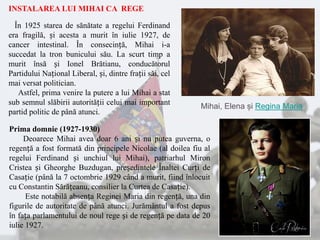INSTALAREA LUI MIHAI CA REGE
În 1925 starea de sănătate a regelui Ferdinand
era fragilă, și acesta a murit în iulie 1927, de
cancer intestinal. În consecință, Mihai i-a
succedat la tron bunicului său. La scurt timp a
murit însă și Ionel Brătianu, conducătorul
Partidului Național Liberal, și, dintre frații săi, cel
mai versat politician.
Astfel, prima venire la putere a lui Mihai a stat
sub semnul slăbirii autorității celui mai important
partid politic de până atunci.
Prima domnie (1927-1930)
Deoarece Mihai avea doar 6 ani și nu putea guverna, o
regență a fost formată din principele Nicolae (al doilea fiu al
regelui Ferdinand și unchiul lui Mihai), patriarhul Miron
Cristea și Gheorghe Buzdugan, președintele Înaltei Curți de
Casație (până la 7 octombrie 1929 când a murit, fiind înlocuit
cu Constantin Sărățeanu, consilier la Curtea de Casație).
Este notabilă absența Reginei Maria din regență, una din
figurile de autoritate de până atunci. Jurământul a fost depus
în fața parlamentului de noul rege și de regență pe data de 20
iulie 1927.
Mihai, Elena și Regina Maria
 
