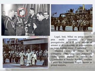 Legal, însă, Mihai nu putea exercita
prea multă autoritate, în afara
prerogativelor de a fi șeful suprem al
armatei și de a desemna un prim-ministru
cu puteri depline, numit „Conducător”.
Decretul emis de Mihai la 6
septembrie 1940, prin care Antonescu
căpăta puteri depline în calitate de
"Conducător al Statului Român", conținea
o prevedere importantă: Regele numea pe
primul ministru.
 