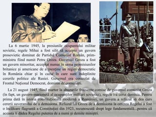 La 6 martie 1945, la presiunile ocupantului militar
sovietic, regele Mihai a fost silit să accepte un guvern
prosovietic dominat de Partidul Comunist Român, prim-
ministru fiind numit Petru Groza. Guvernul Groza a fost
un guvern minoritar, acceptat numai în urma promisiunilor
britanice și americane de a menține un regim democratic
în România chiar și în cazul în care sunt îndeplinite
cererile politice ale Rusiei. Guvernul era controlat de
Frontul Național Democrat, dominat de comuniști.
La 21 august 1945, fiind martor la abuzurile frecvente comise de guvernul comunist Groza
(în fapt, un guvern-marionetă al ocupanților militari sovietici), regele i-a cerut demisia. Pentru
prima dată în istoria constituțională modernă a României, un guvern a refuzat să dea curs
cererii suveranului de a demisiona. Refuzul lui Groza de a demisiona la cererea Regelui a fost
o încălcare flagrantă a Constituției din 1923, recunoscută drept lege fundamentală...pentru că
aceasta îi dădea Regelui puterea de a numi și demite miniștri.
 
