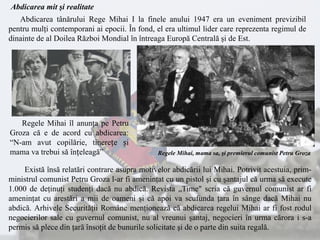 Abdicarea tânărului Rege Mihai I la finele anului 1947 era un eveniment previzibil
pentru mulţi contemporani ai epocii. În fond, el era ultimul lider care reprezenta regimul de
dinainte de al Doilea Război Mondial în întreaga Europă Centrală şi de Est.
Există însă relatări contrare asupra motivelor abdicării lui Mihai. Potrivit acestuia, prim-
ministrul comunist Petru Groza l-ar fi ameninţat cu un pistol şi cu şantajul că urma să execute
1.000 de deţinuţi studenţi dacă nu abdică. Revista „Time" scria că guvernul comunist ar fi
ameninţat cu arestări a mii de oameni şi că apoi va scufunda ţara în sânge dacă Mihai nu
abdică. Arhivele Securităţii Române menţionează că abdicarea regelui Mihai ar fi fost rodul
negocierilor sale cu guvernul comunist, nu al vreunui şantaj, negocieri în urma cărora i s-a
permis să plece din ţară însoţit de bunurile solicitate şi de o parte din suita regală.
Regele Mihai, mama sa, şi premierul comunist Petru Groza
Regele Mihai îl anunţa pe Petru
Groza că e de acord cu abdicarea:
“N-am avut copilărie, tinerețe și
mama va trebui să înțeleagă”
Abdicarea mit şi realitate
 