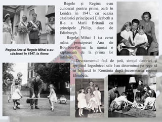Regina Ana şi Regele Mihai s-au
căsătorit în 1947, la Atena
Regele şi Regina s-au
cunoscut pentru prima oară în
Londra în 1947, cu ocazia
căsătoriei principesei Elizabeth a
II-a a Marii Britanii cu
principele Philip, duce de
Edinburgh.
Regele Mihai I i-a cerut
mâna principesei Ana de
Bourbon-Parma la numai o
săptămână de la prima lor
întâlnire.
Devotamentul faţă de ţară, simţul datoriei şi
sprijinul logodnicei sale l-au determinat pe rege să
se întoarcă în România după încoronarea reginei
Elisabeta.
 