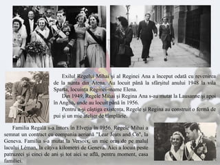 Exilul Regelui Mihai şi al Reginei Ana a început odată cu revenirea
de la nunta din Atena. Au locuit până la sfârşitul anului 1948 la vila
Sparta, locuinţa Reginei-mame Elena.
Din 1949, Regele Mihai şi Regina Ana s-au mutat la Lausanne şi apoi
în Anglia, unde au locuit până în 1956.
Pentru a-şi câştiga existenţa, Regele şi Regina au construit o fermă de
pui şi un mic atelier de tâmplărie.
Familia Regală s-a întors în Elveţia în 1956. Regele Mihai a
semnat un contract cu compania aeriană "Lear Jeats and Co", la
Geneva. Familia s-a mutat la Versoix, un mic oraş de pe malul
lacului Léman, la câţiva kilometri de Geneva. Aici a locuit peste
patruzeci şi cinci de ani şi tot aici se află, pentru moment, casa
familiei.
 